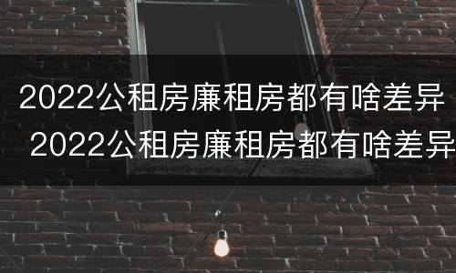 2022公租房廉租房都有啥差异 2022公租房廉租房都有啥差异呢