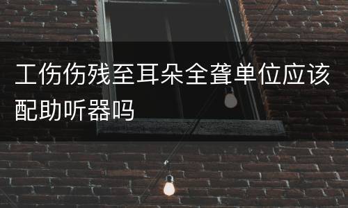 工伤伤残至耳朵全聋单位应该配助听器吗