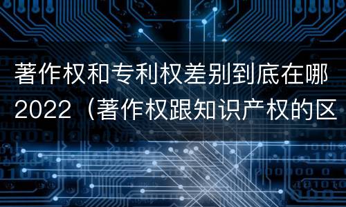 著作权和专利权差别到底在哪2022（著作权跟知识产权的区别）