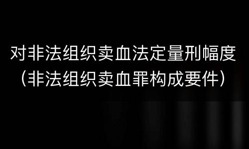 对非法组织卖血法定量刑幅度（非法组织卖血罪构成要件）