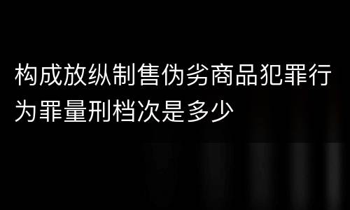 构成放纵制售伪劣商品犯罪行为罪量刑档次是多少