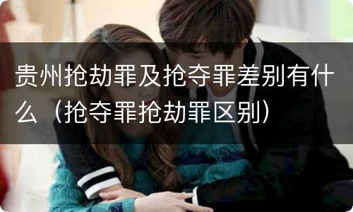 贵州抢劫罪及抢夺罪差别有什么（抢夺罪抢劫罪区别）