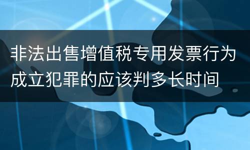 非法出售增值税专用发票行为成立犯罪的应该判多长时间