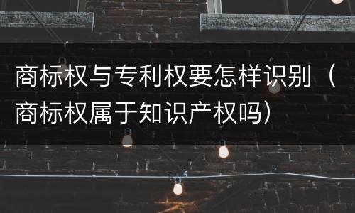 商标权与专利权要怎样识别（商标权属于知识产权吗）