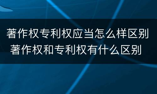 著作权专利权应当怎么样区别 著作权和专利权有什么区别
