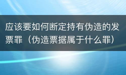 应该要如何断定持有伪造的发票罪（伪造票据属于什么罪）