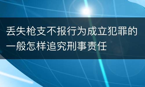 丢失枪支不报行为成立犯罪的一般怎样追究刑事责任