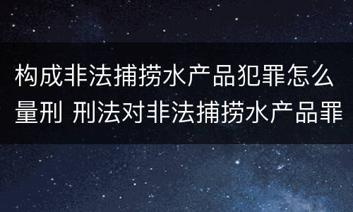 构成非法捕捞水产品犯罪怎么量刑 刑法对非法捕捞水产品罪的定罪标准