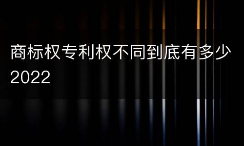商标权专利权不同到底有多少2022