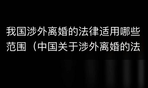 我国涉外离婚的法律适用哪些范围（中国关于涉外离婚的法律适用）