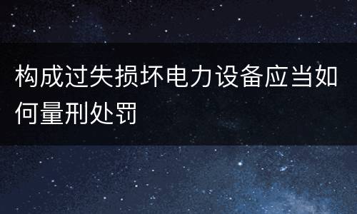 构成过失损坏电力设备应当如何量刑处罚