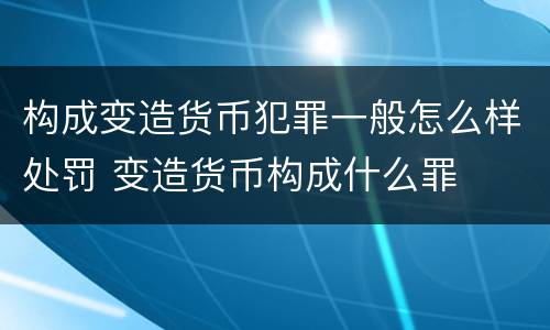 构成变造货币犯罪一般怎么样处罚 变造货币构成什么罪