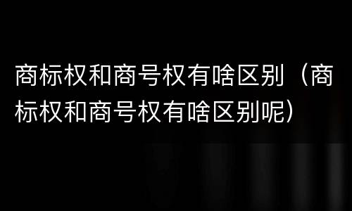 商标权和商号权有啥区别（商标权和商号权有啥区别呢）