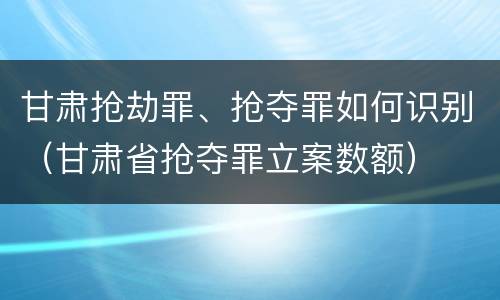 甘肃抢劫罪、抢夺罪如何识别（甘肃省抢夺罪立案数额）