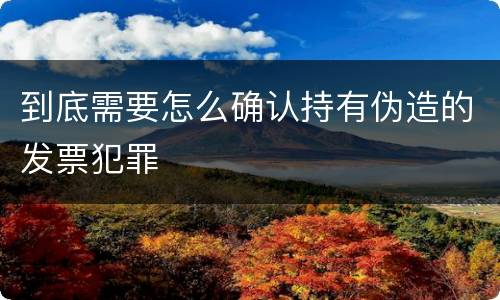 到底需要怎么确认持有伪造的发票犯罪
