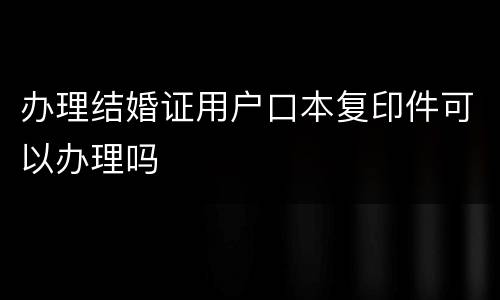 办理结婚证用户口本复印件可以办理吗