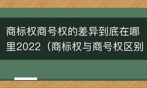 商标权商号权的差异到底在哪里2022（商标权与商号权区别）