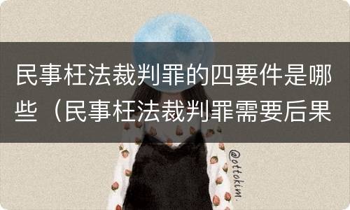 民事枉法裁判罪的四要件是哪些（民事枉法裁判罪需要后果）