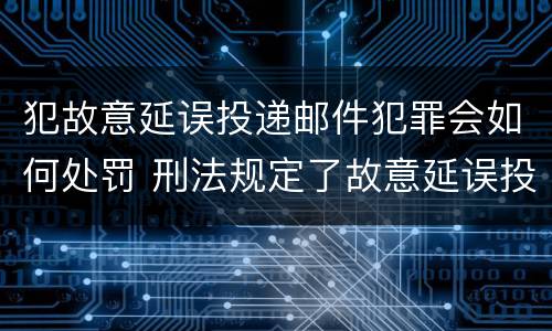 犯故意延误投递邮件犯罪会如何处罚 刑法规定了故意延误投递邮件罪