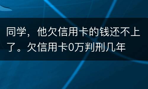 同学，他欠信用卡的钱还不上了。欠信用卡0万判刑几年