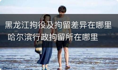 黑龙江拘役及拘留差异在哪里 哈尔滨行政拘留所在哪里