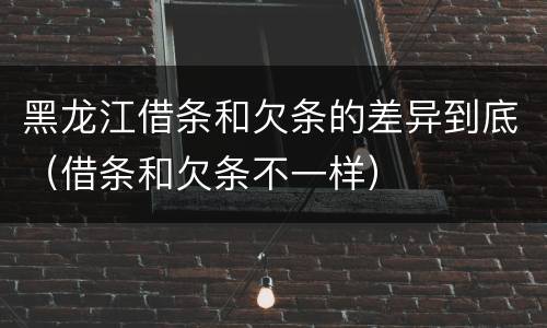 黑龙江借条和欠条的差异到底（借条和欠条不一样）