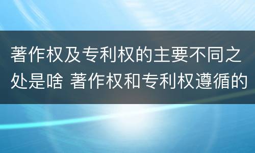 著作权及专利权的主要不同之处是啥 著作权和专利权遵循的理念
