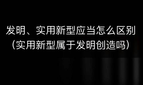 发明、实用新型应当怎么区别（实用新型属于发明创造吗）