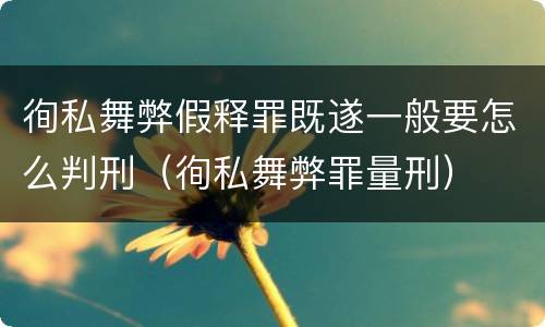 徇私舞弊假释罪既遂一般要怎么判刑（徇私舞弊罪量刑）
