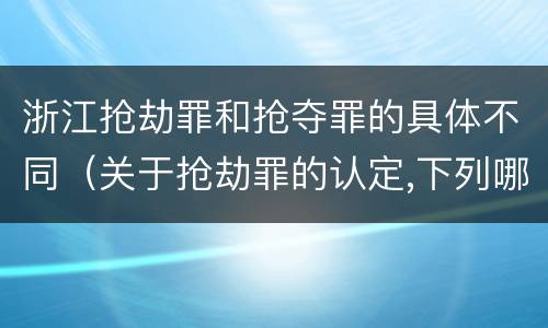浙江抢劫罪和抢夺罪的具体不同（关于抢劫罪的认定,下列哪些）