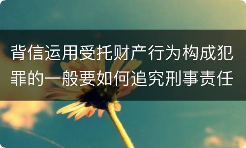 背信运用受托财产行为构成犯罪的一般要如何追究刑事责任