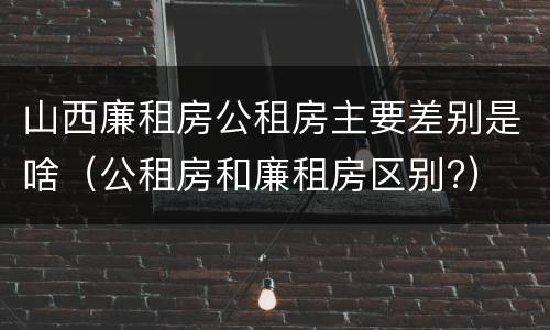 山西廉租房公租房主要差别是啥（公租房和廉租房区别?）