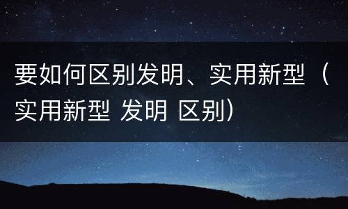 要如何区别发明、实用新型（实用新型 发明 区别）