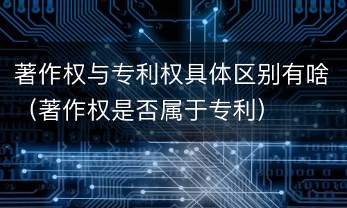 著作权与专利权具体区别有啥（著作权是否属于专利）