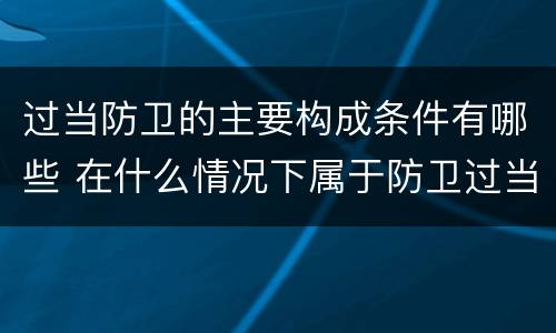 过当防卫的主要构成条件有哪些 在什么情况下属于防卫过当