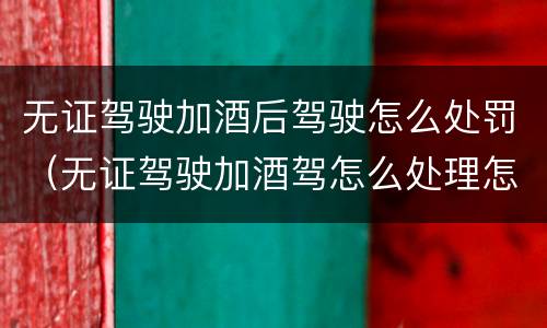 无证驾驶加酒后驾驶怎么处罚（无证驾驶加酒驾怎么处理怎么处罚）