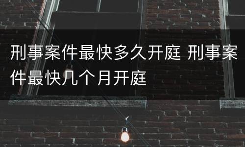 刑事案件最快多久开庭 刑事案件最快几个月开庭