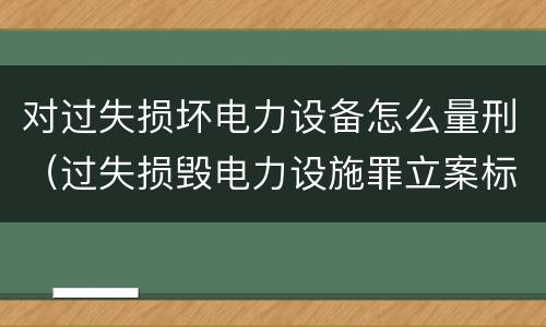 对过失损坏电力设备怎么量刑（过失损毁电力设施罪立案标准）