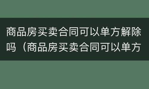 商品房买卖合同可以单方解除吗（商品房买卖合同可以单方解除吗）