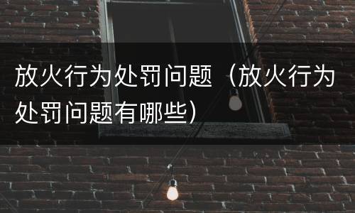 放火行为处罚问题（放火行为处罚问题有哪些）