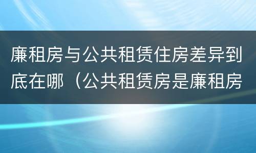 廉租房与公共租赁住房差异到底在哪（公共租赁房是廉租房吗）