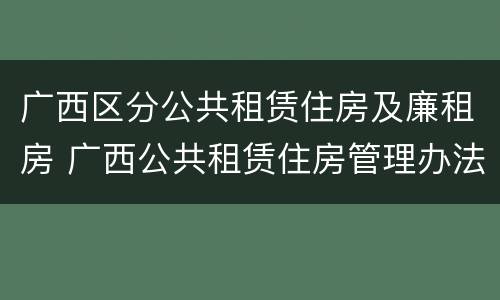 广西区分公共租赁住房及廉租房 广西公共租赁住房管理办法