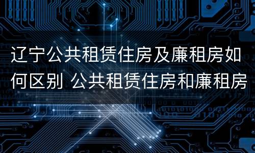 辽宁公共租赁住房及廉租房如何区别 公共租赁住房和廉租房的区别