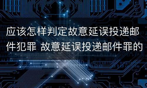 应该怎样判定故意延误投递邮件犯罪 故意延误投递邮件罪的立案标准