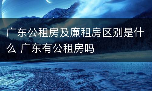 广东公租房及廉租房区别是什么 广东有公租房吗