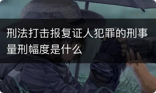 刑法打击报复证人犯罪的刑事量刑幅度是什么
