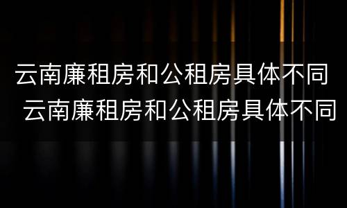云南廉租房和公租房具体不同 云南廉租房和公租房具体不同在哪里