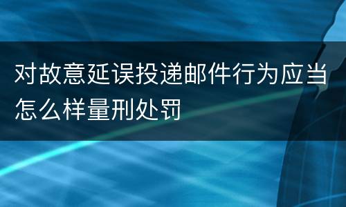 对故意延误投递邮件行为应当怎么样量刑处罚