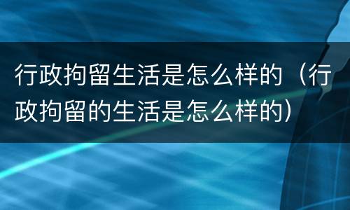 行政拘留生活是怎么样的（行政拘留的生活是怎么样的）