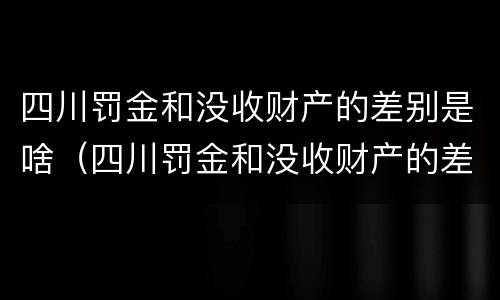 四川罚金和没收财产的差别是啥（四川罚金和没收财产的差别是啥呢）